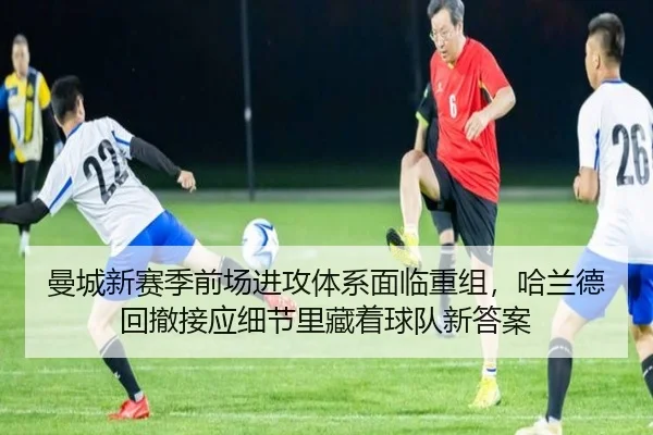 曼城新赛季前场进攻体系面临重组，哈兰德回撤接应细节里藏着球队新答案